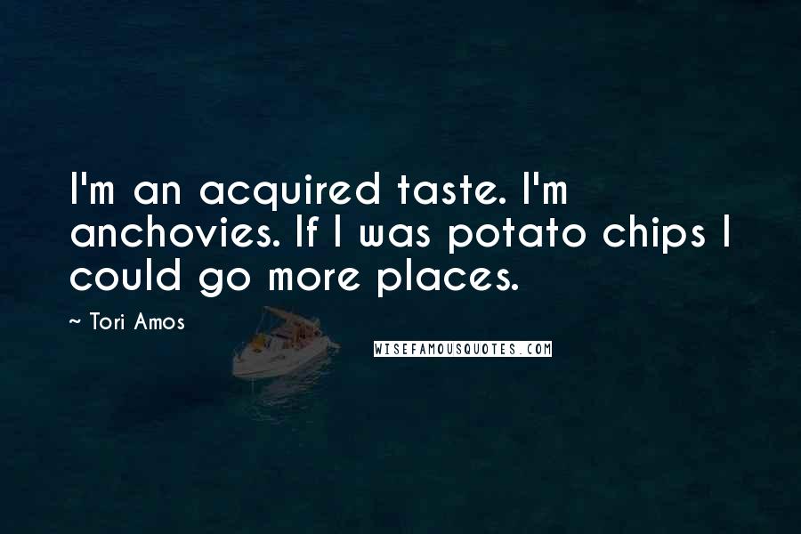 Tori Amos Quotes: I'm an acquired taste. I'm anchovies. If I was potato chips I could go more places.