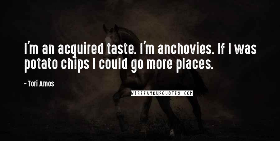 Tori Amos Quotes: I'm an acquired taste. I'm anchovies. If I was potato chips I could go more places.