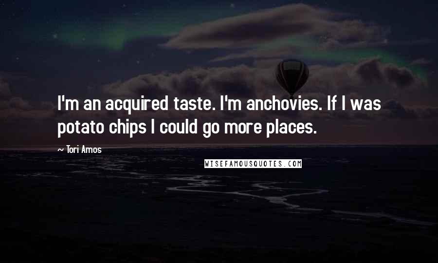 Tori Amos Quotes: I'm an acquired taste. I'm anchovies. If I was potato chips I could go more places.
