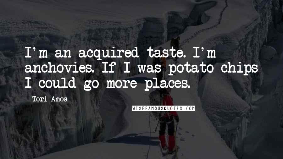 Tori Amos Quotes: I'm an acquired taste. I'm anchovies. If I was potato chips I could go more places.