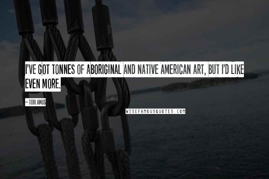Tori Amos Quotes: I've got tonnes of aboriginal and Native American art, but I'd like even more.