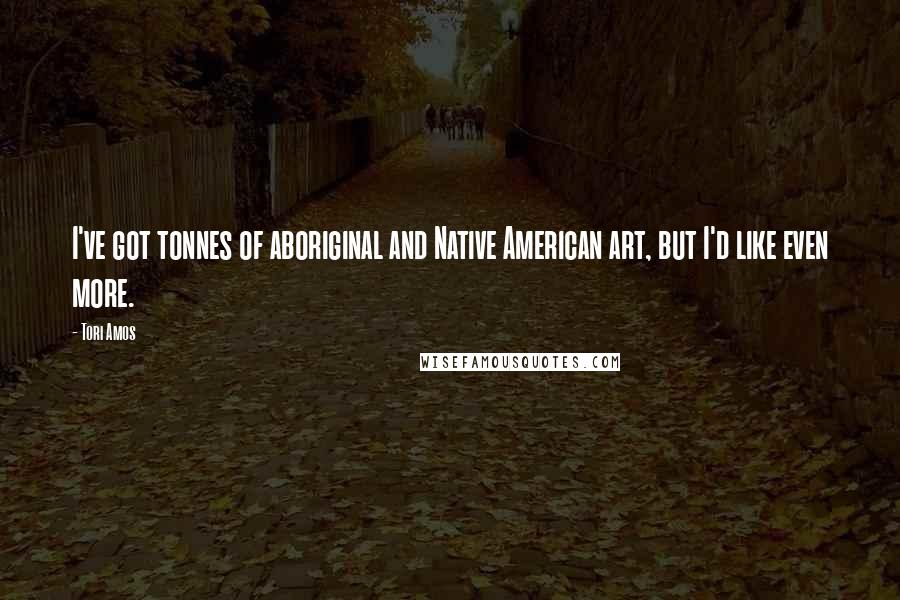 Tori Amos Quotes: I've got tonnes of aboriginal and Native American art, but I'd like even more.
