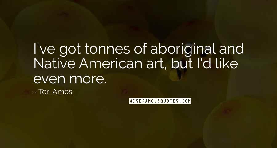 Tori Amos Quotes: I've got tonnes of aboriginal and Native American art, but I'd like even more.