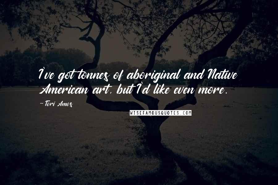 Tori Amos Quotes: I've got tonnes of aboriginal and Native American art, but I'd like even more.