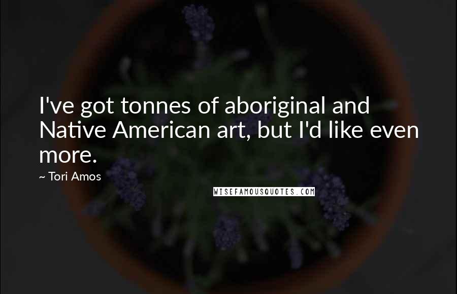 Tori Amos Quotes: I've got tonnes of aboriginal and Native American art, but I'd like even more.