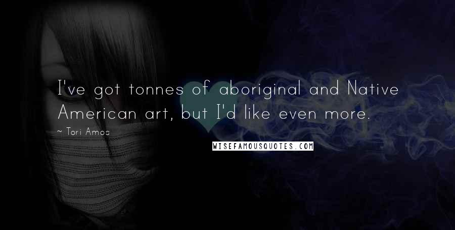 Tori Amos Quotes: I've got tonnes of aboriginal and Native American art, but I'd like even more.