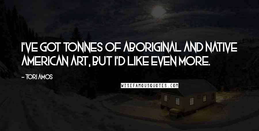 Tori Amos Quotes: I've got tonnes of aboriginal and Native American art, but I'd like even more.