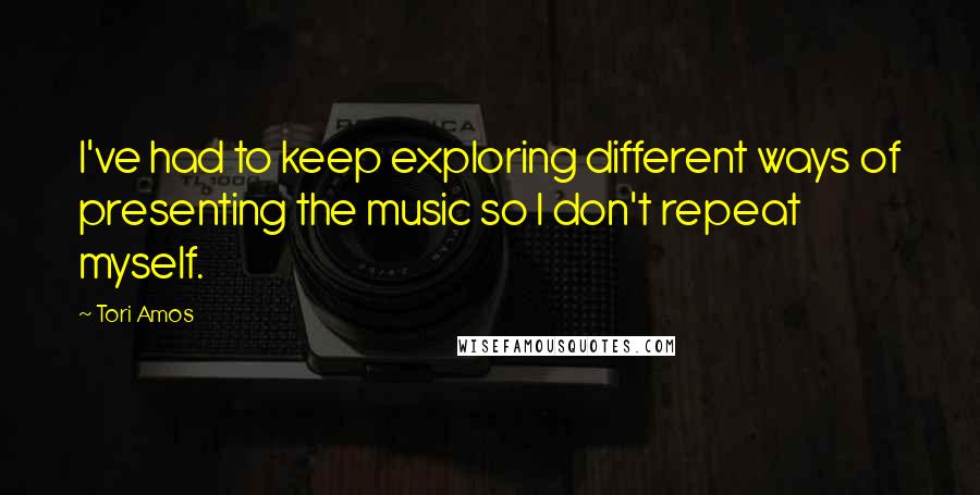 Tori Amos Quotes: I've had to keep exploring different ways of presenting the music so I don't repeat myself.