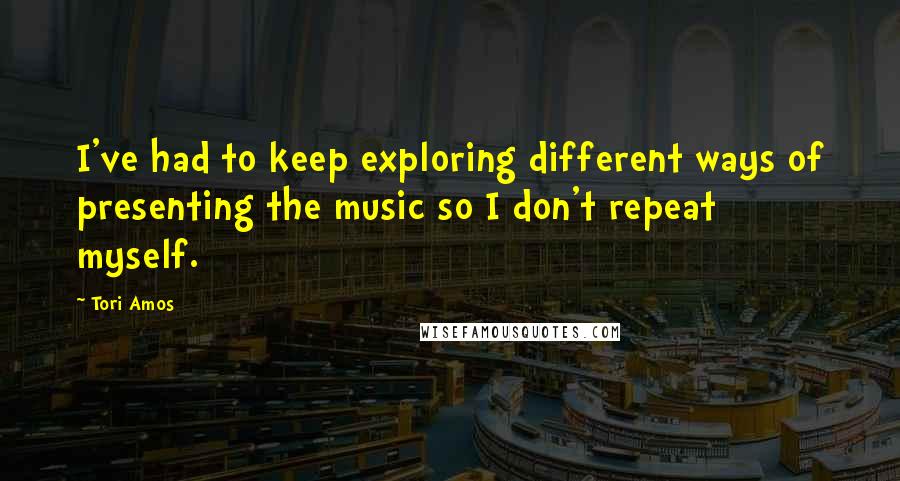 Tori Amos Quotes: I've had to keep exploring different ways of presenting the music so I don't repeat myself.