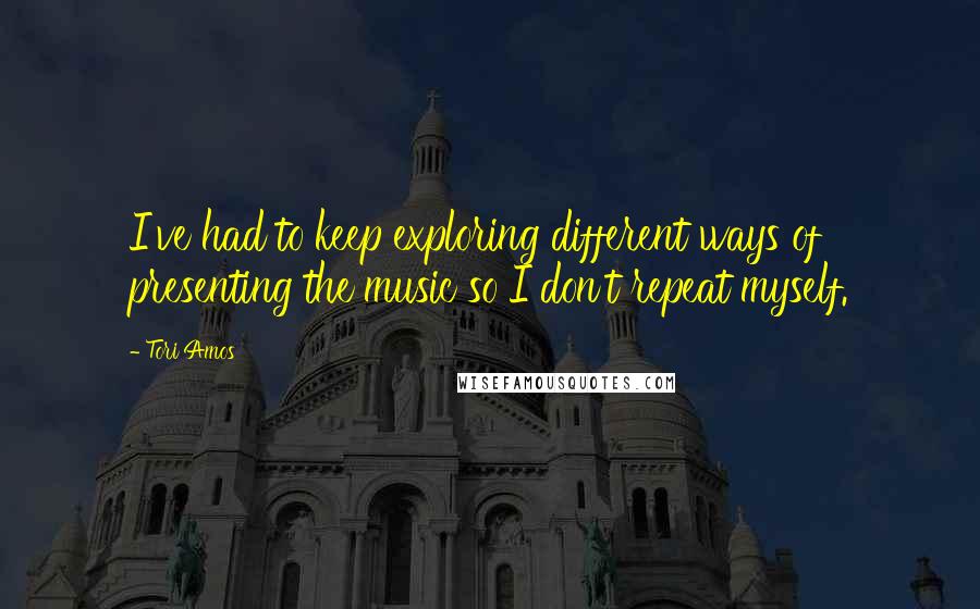 Tori Amos Quotes: I've had to keep exploring different ways of presenting the music so I don't repeat myself.