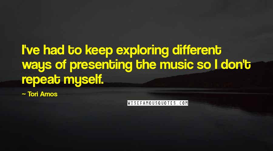 Tori Amos Quotes: I've had to keep exploring different ways of presenting the music so I don't repeat myself.