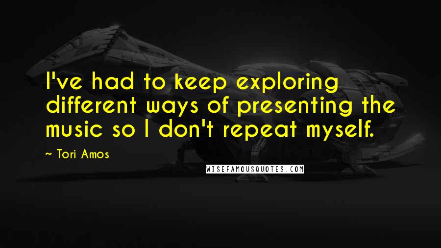 Tori Amos Quotes: I've had to keep exploring different ways of presenting the music so I don't repeat myself.