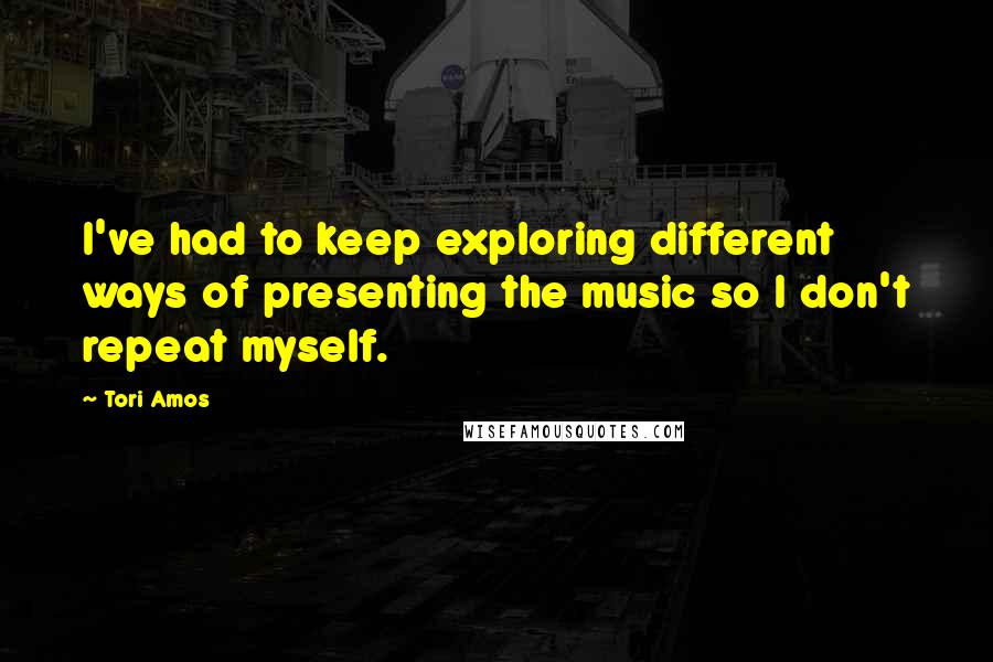 Tori Amos Quotes: I've had to keep exploring different ways of presenting the music so I don't repeat myself.