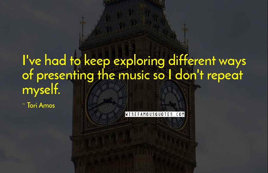 Tori Amos Quotes: I've had to keep exploring different ways of presenting the music so I don't repeat myself.