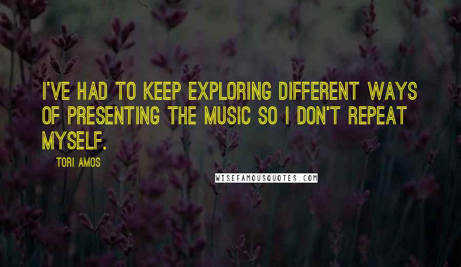 Tori Amos Quotes: I've had to keep exploring different ways of presenting the music so I don't repeat myself.