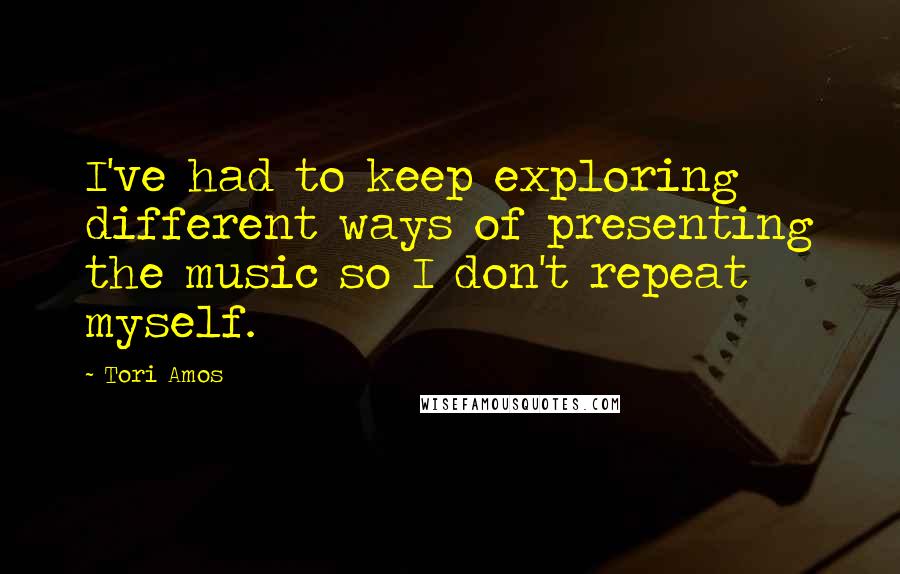 Tori Amos Quotes: I've had to keep exploring different ways of presenting the music so I don't repeat myself.