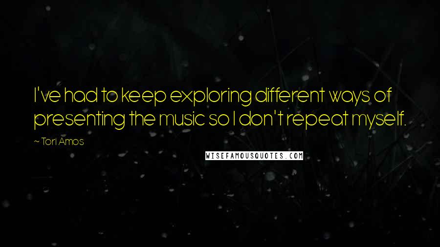 Tori Amos Quotes: I've had to keep exploring different ways of presenting the music so I don't repeat myself.