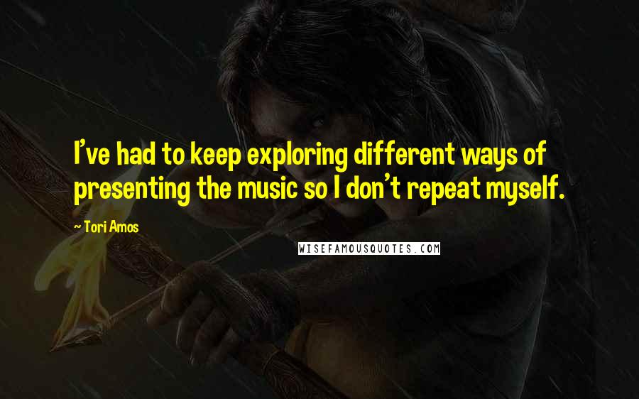 Tori Amos Quotes: I've had to keep exploring different ways of presenting the music so I don't repeat myself.