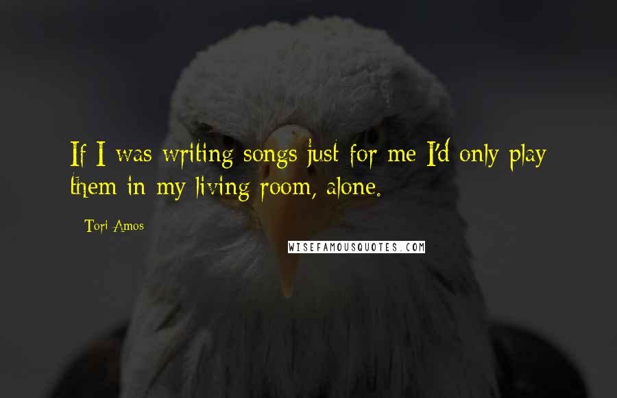 Tori Amos Quotes: If I was writing songs just for me I'd only play them in my living room, alone.