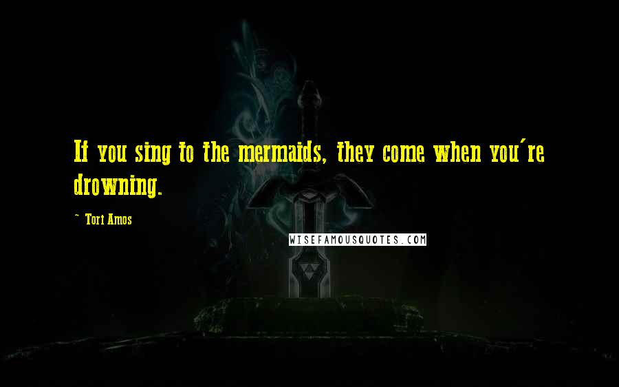 Tori Amos Quotes: If you sing to the mermaids, they come when you're drowning.