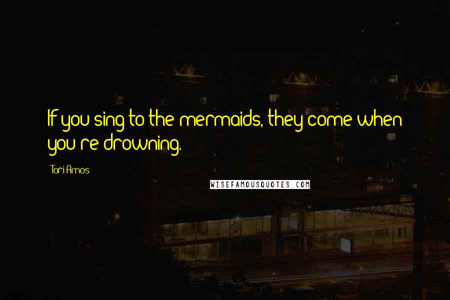 Tori Amos Quotes: If you sing to the mermaids, they come when you're drowning.