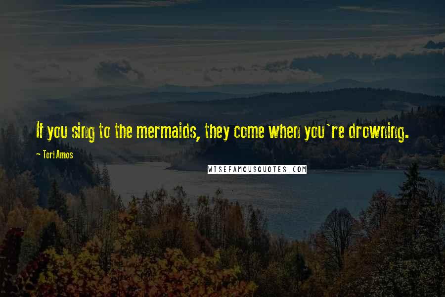 Tori Amos Quotes: If you sing to the mermaids, they come when you're drowning.