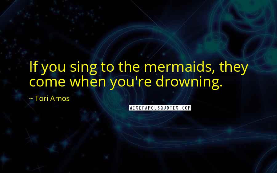 Tori Amos Quotes: If you sing to the mermaids, they come when you're drowning.