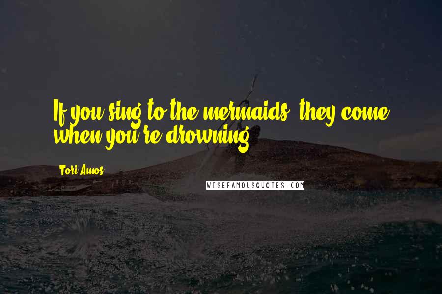 Tori Amos Quotes: If you sing to the mermaids, they come when you're drowning.