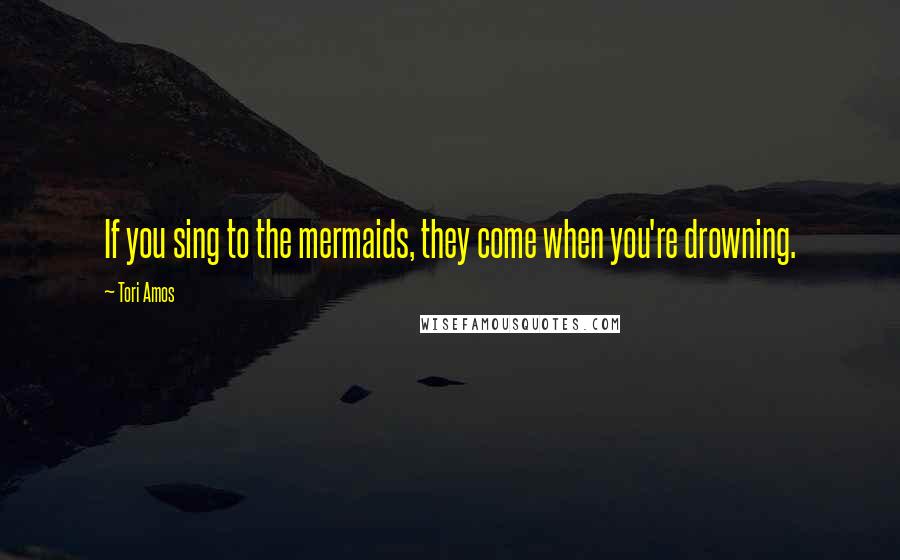 Tori Amos Quotes: If you sing to the mermaids, they come when you're drowning.