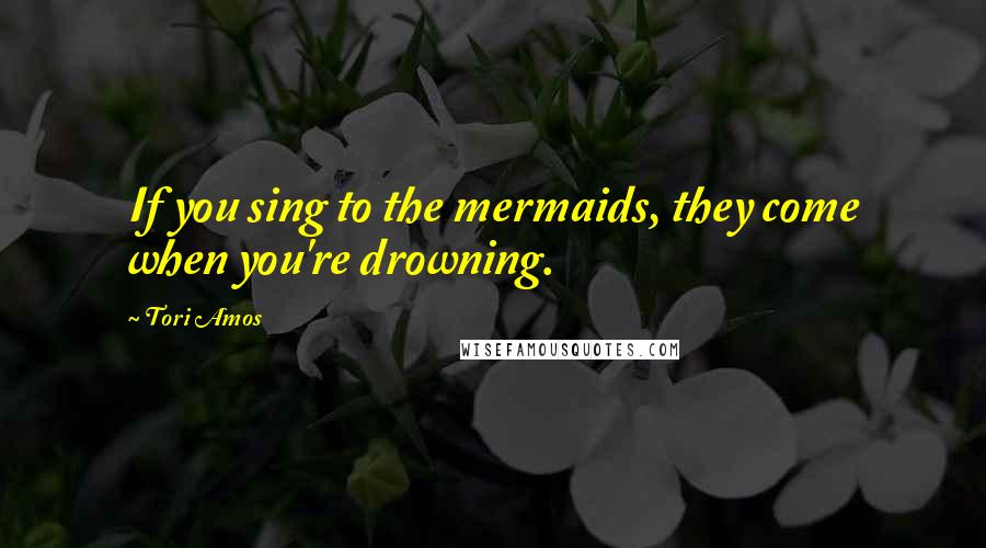 Tori Amos Quotes: If you sing to the mermaids, they come when you're drowning.