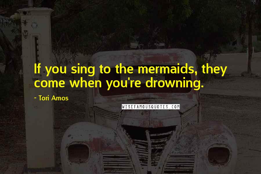 Tori Amos Quotes: If you sing to the mermaids, they come when you're drowning.