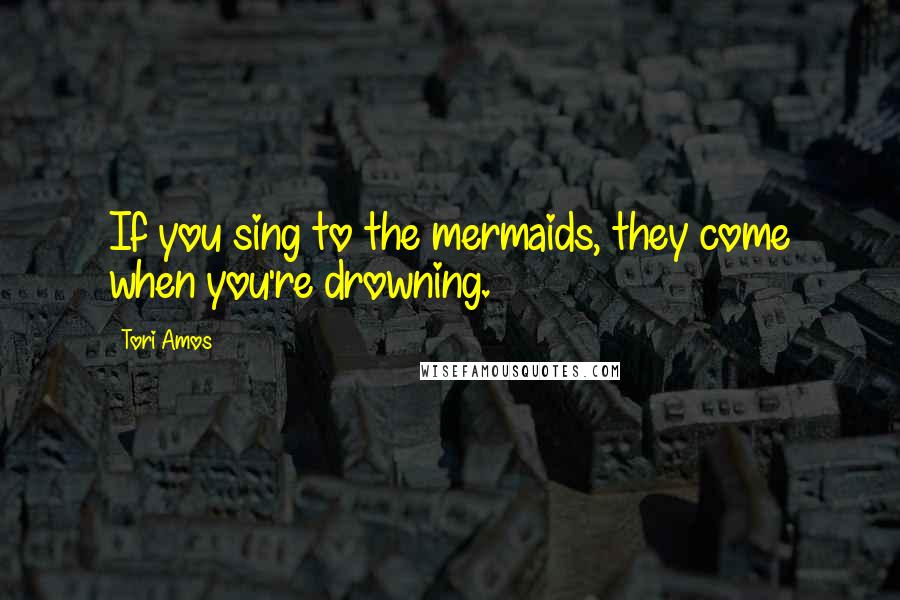 Tori Amos Quotes: If you sing to the mermaids, they come when you're drowning.