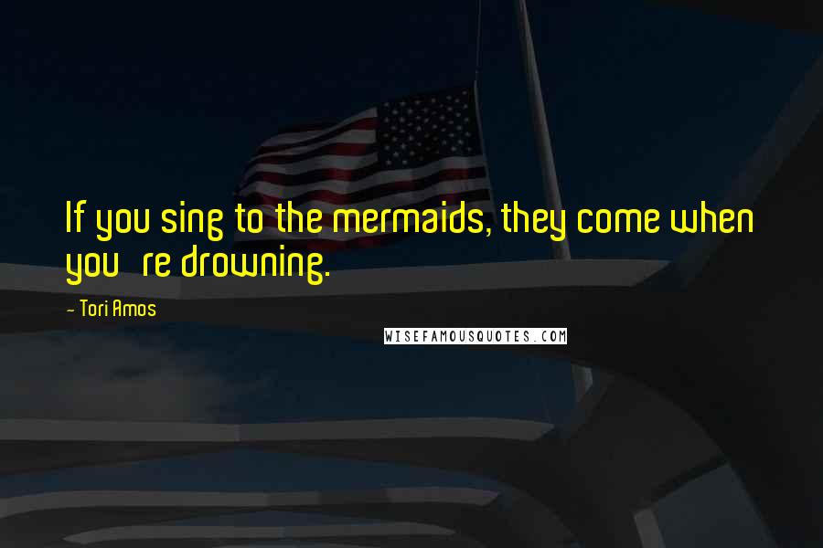 Tori Amos Quotes: If you sing to the mermaids, they come when you're drowning.