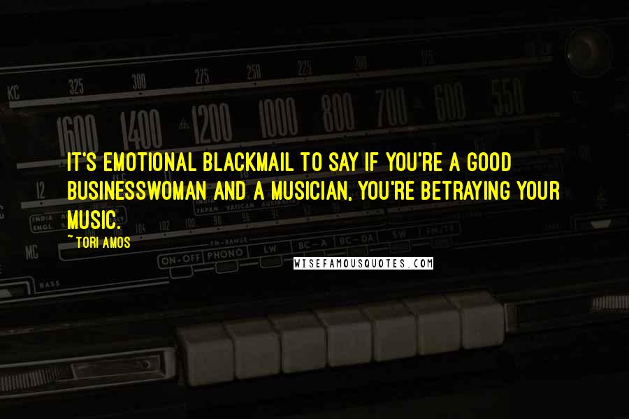 Tori Amos Quotes: It's emotional blackmail to say if you're a good businesswoman and a musician, you're betraying your music.