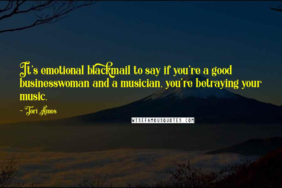 Tori Amos Quotes: It's emotional blackmail to say if you're a good businesswoman and a musician, you're betraying your music.