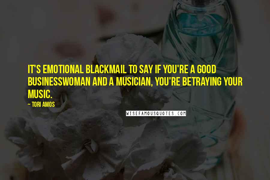 Tori Amos Quotes: It's emotional blackmail to say if you're a good businesswoman and a musician, you're betraying your music.
