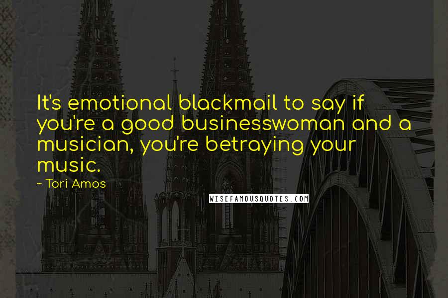 Tori Amos Quotes: It's emotional blackmail to say if you're a good businesswoman and a musician, you're betraying your music.