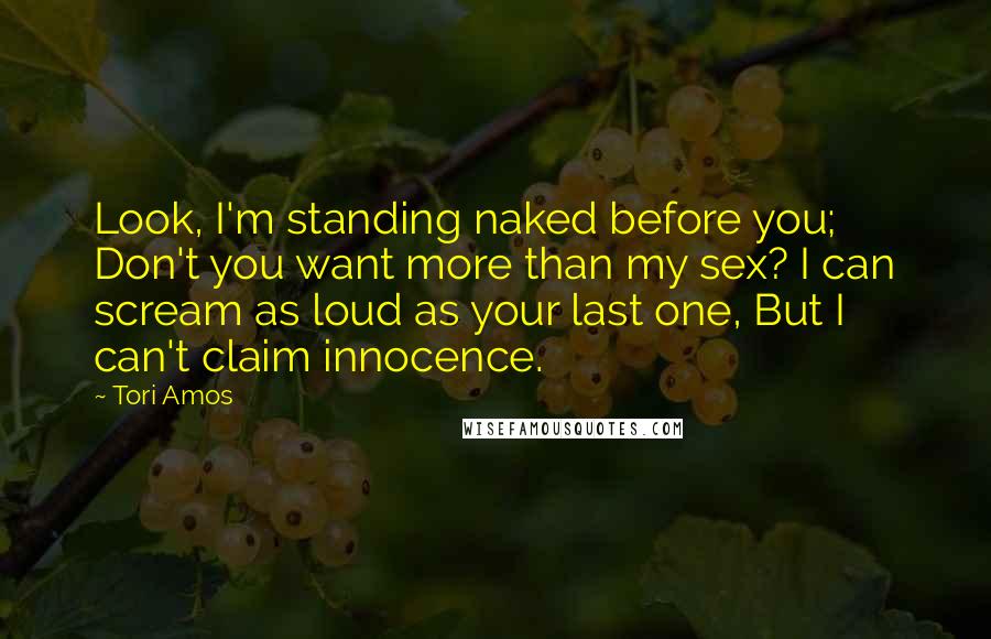 Tori Amos Quotes: Look, I'm standing naked before you; Don't you want more than my sex? I can scream as loud as your last one, But I can't claim innocence.