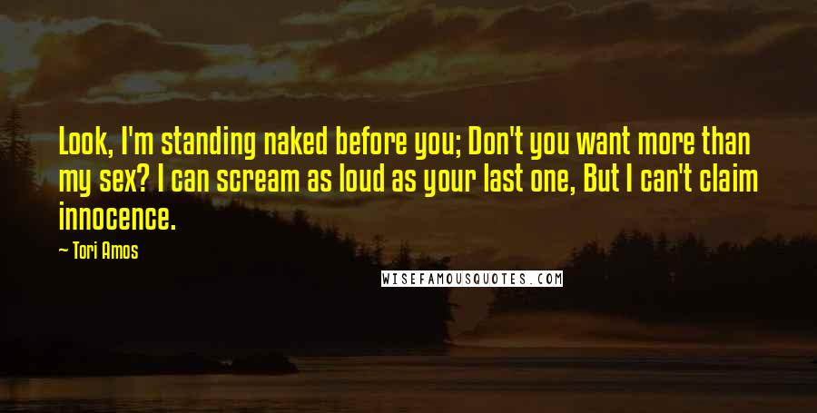 Tori Amos Quotes: Look, I'm standing naked before you; Don't you want more than my sex? I can scream as loud as your last one, But I can't claim innocence.