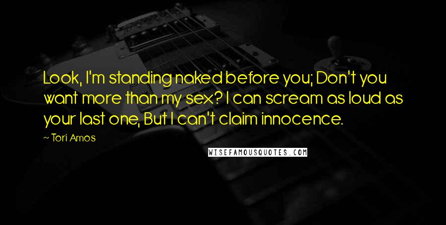 Tori Amos Quotes: Look, I'm standing naked before you; Don't you want more than my sex? I can scream as loud as your last one, But I can't claim innocence.