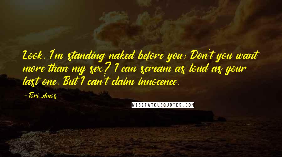 Tori Amos Quotes: Look, I'm standing naked before you; Don't you want more than my sex? I can scream as loud as your last one, But I can't claim innocence.