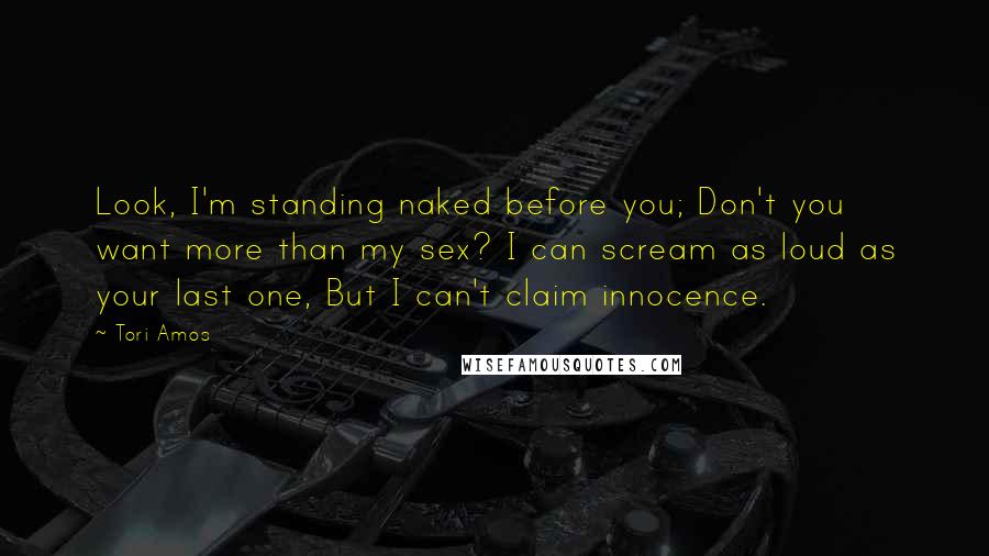 Tori Amos Quotes: Look, I'm standing naked before you; Don't you want more than my sex? I can scream as loud as your last one, But I can't claim innocence.
