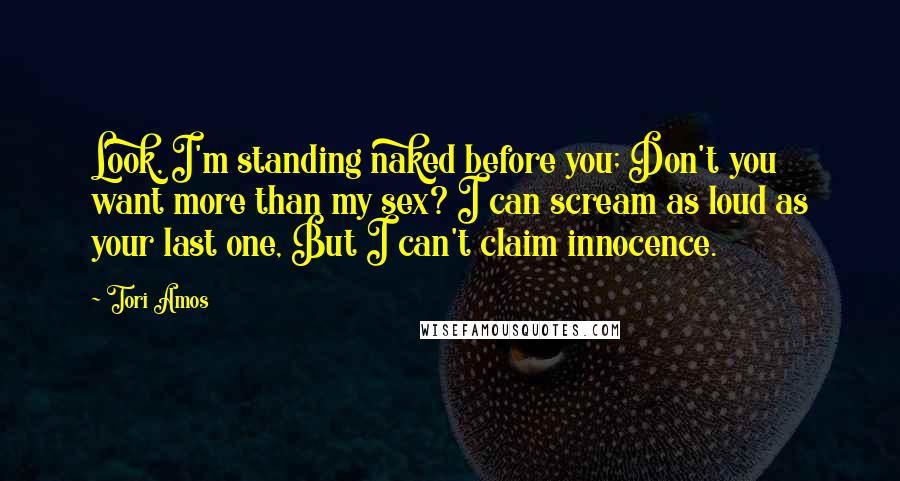 Tori Amos Quotes: Look, I'm standing naked before you; Don't you want more than my sex? I can scream as loud as your last one, But I can't claim innocence.