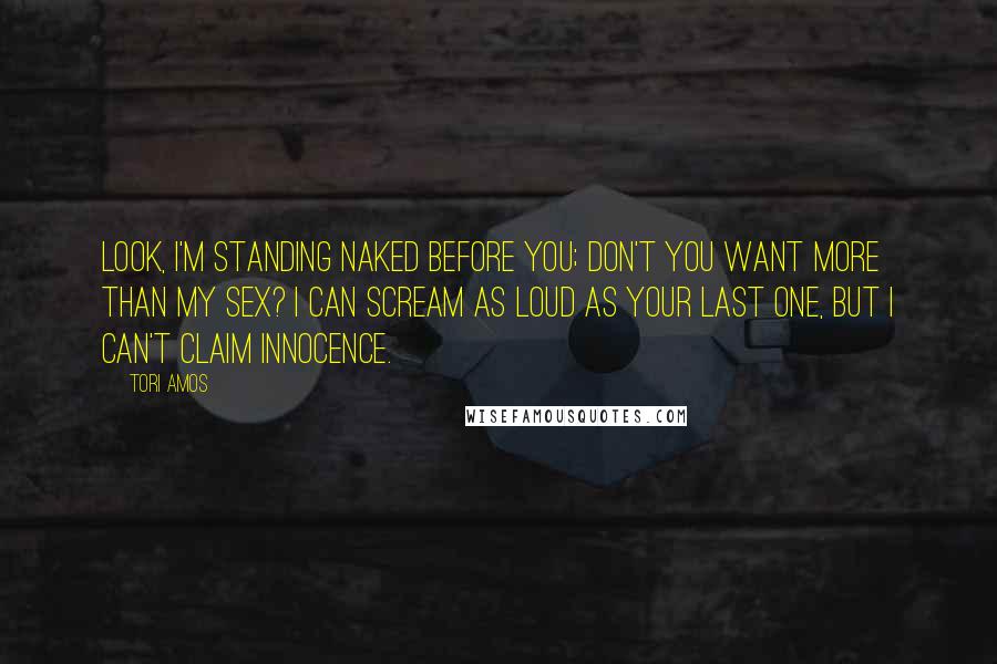 Tori Amos Quotes: Look, I'm standing naked before you; Don't you want more than my sex? I can scream as loud as your last one, But I can't claim innocence.