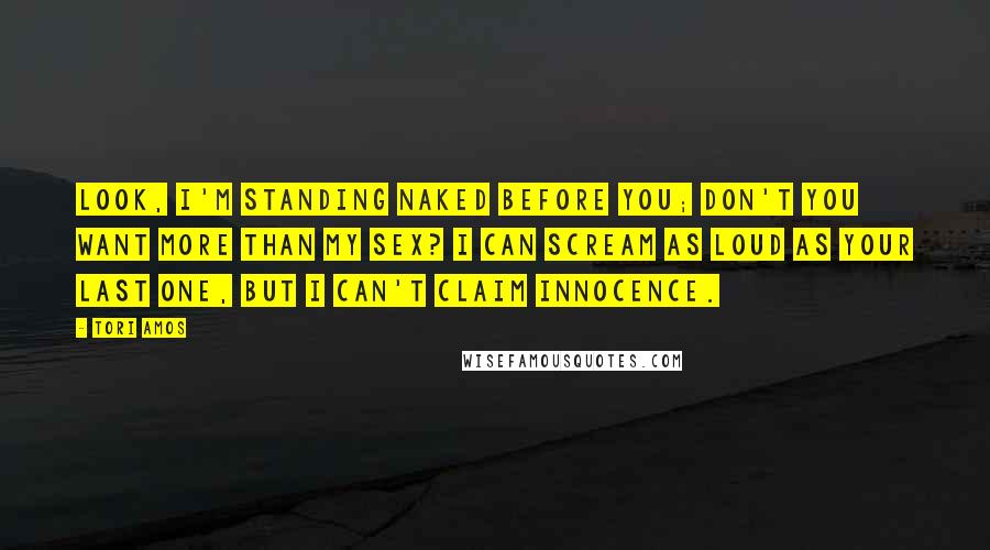 Tori Amos Quotes: Look, I'm standing naked before you; Don't you want more than my sex? I can scream as loud as your last one, But I can't claim innocence.