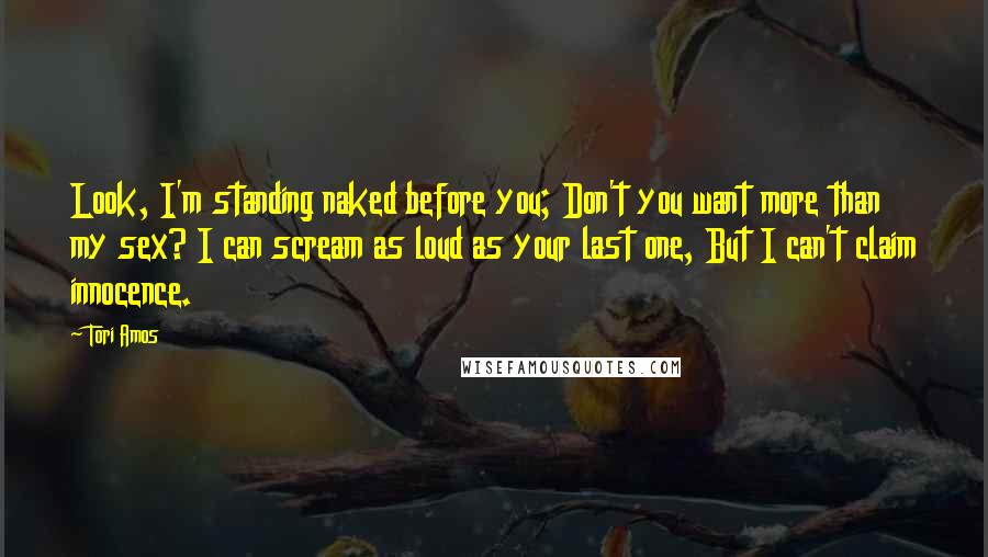 Tori Amos Quotes: Look, I'm standing naked before you; Don't you want more than my sex? I can scream as loud as your last one, But I can't claim innocence.