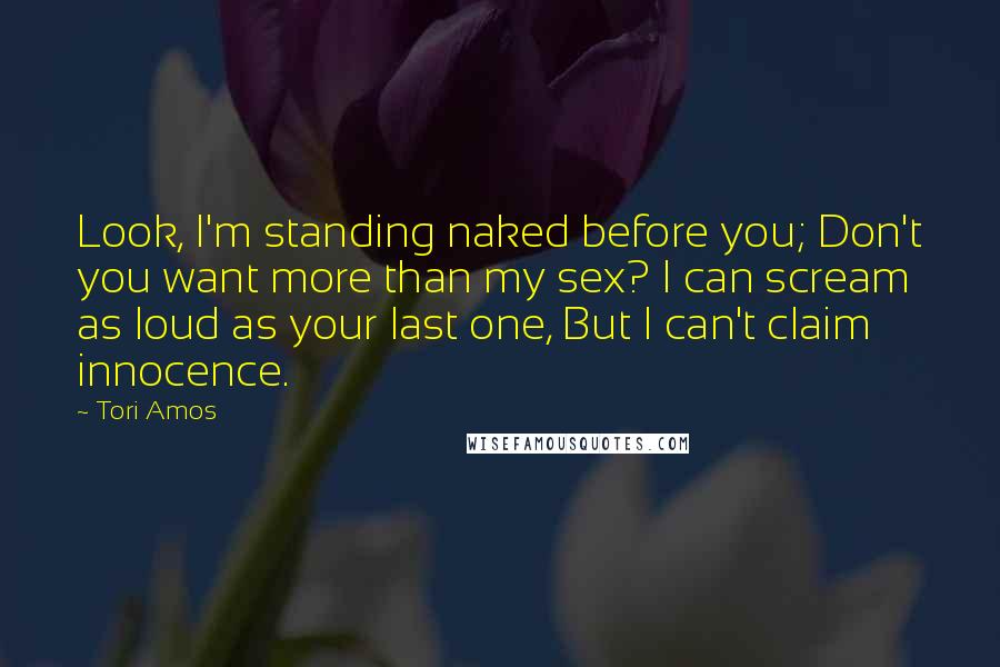 Tori Amos Quotes: Look, I'm standing naked before you; Don't you want more than my sex? I can scream as loud as your last one, But I can't claim innocence.