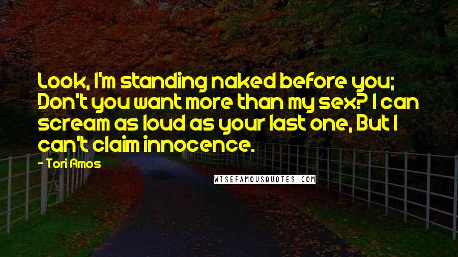 Tori Amos Quotes: Look, I'm standing naked before you; Don't you want more than my sex? I can scream as loud as your last one, But I can't claim innocence.