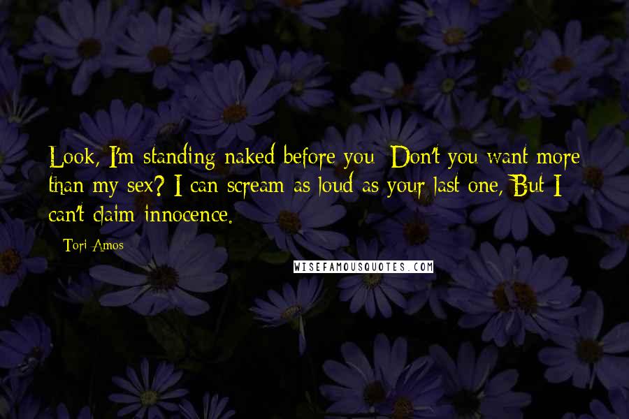 Tori Amos Quotes: Look, I'm standing naked before you; Don't you want more than my sex? I can scream as loud as your last one, But I can't claim innocence.