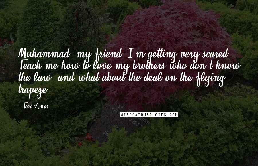 Tori Amos Quotes: Muhammad, my friend, I'm getting very scared. Teach me how to love my brothers who don't know the law, and what about the deal on the flying trapeze?